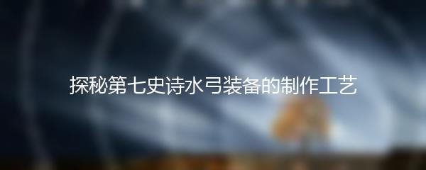 探秘第七史诗水弓装备的制作工艺