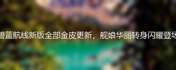 碧蓝航线新版全部金皮更新，舰娘华丽转身闪耀登场