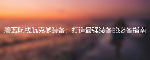 碧蓝航线航克爹装备：打造最强装备的必备指南