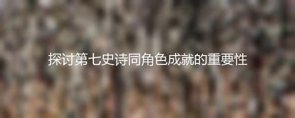探讨第七史诗同角色成就的重要性