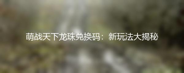 萌战天下龙珠兑换码：新玩法大揭秘