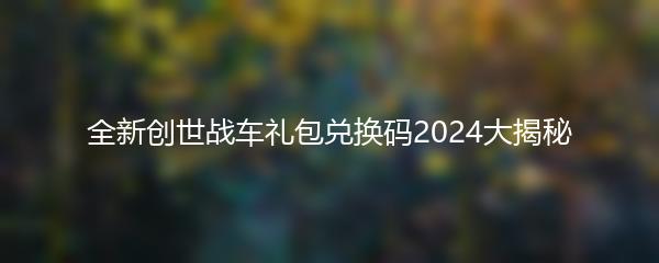 全新创世战车礼包兑换码2024大揭秘