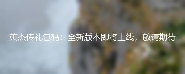 英杰传礼包码：全新版本即将上线，敬请期待