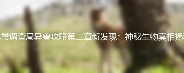 非常调查局异兽攻略第二章新发现：神秘生物真相揭秘