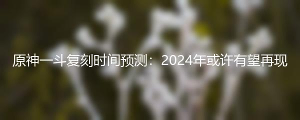 原神一斗复刻时间预测：2024年或许有望再现