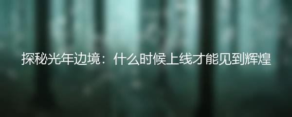 探秘光年边境：什么时候上线才能见到辉煌