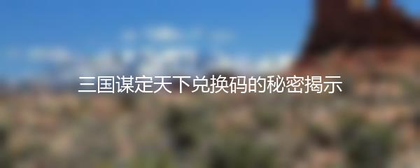 三国谋定天下兑换码的秘密揭示