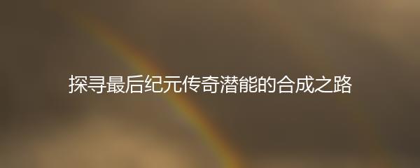 探寻最后纪元传奇潜能的合成之路