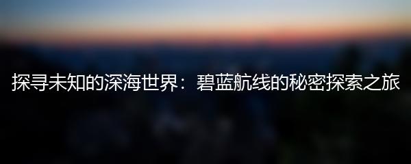 探寻未知的深海世界：碧蓝航线的秘密探索之旅