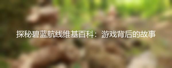 探秘碧蓝航线维基百科：游戏背后的故事