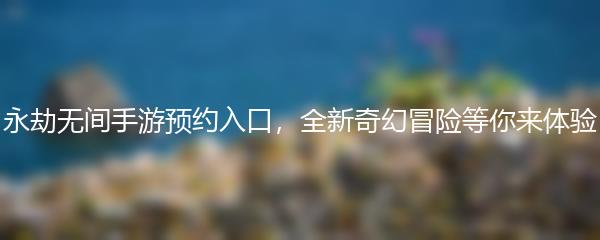永劫无间手游预约入口，全新奇幻冒险等你来体验