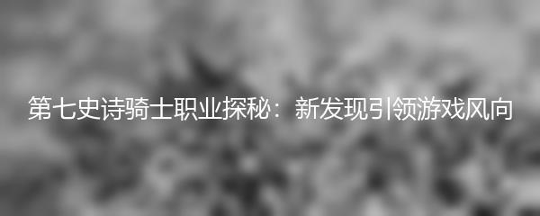 第七史诗骑士职业探秘：新发现引领游戏风向