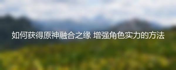 如何获得原神融合之缘 增强角色实力的方法