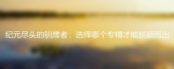 纪元尽头的驯鹰者：选择哪个专精才能脱颖而出