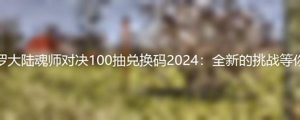 斗罗大陆魂师对决100抽兑换码2024：全新的挑战等你来