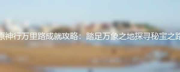 原神行万里路成就攻略：踏足万象之地探寻秘宝之路