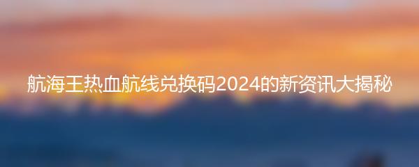 航海王热血航线兑换码2024的新资讯大揭秘