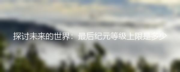 探讨未来的世界：最后纪元等级上限是多少