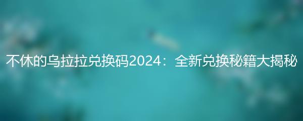 不休的乌拉拉兑换码2024：全新兑换秘籍大揭秘