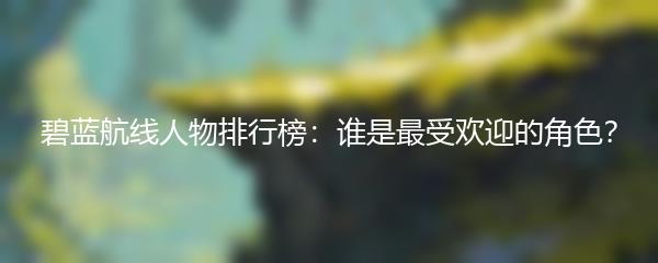 碧蓝航线人物排行榜：谁是最受欢迎的角色？