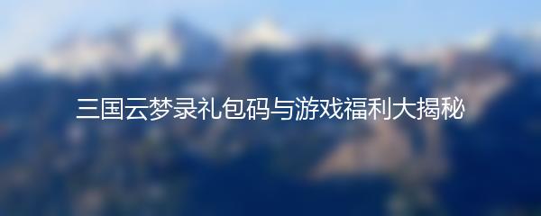 三国云梦录礼包码与游戏福利大揭秘