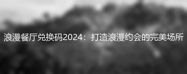 浪漫餐厅兑换码2024：打造浪漫约会的完美场所