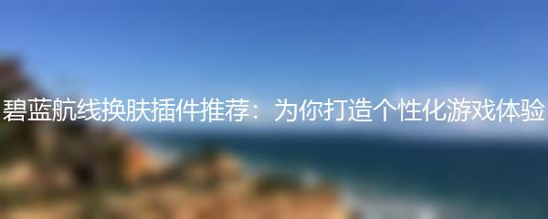 碧蓝航线换肤插件推荐：为你打造个性化游戏体验