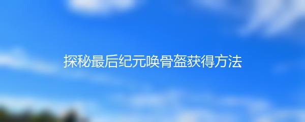 探秘最后纪元唤骨盔获得方法