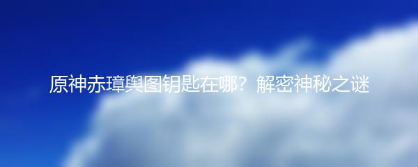 原神赤璋舆图钥匙在哪？解密神秘之谜