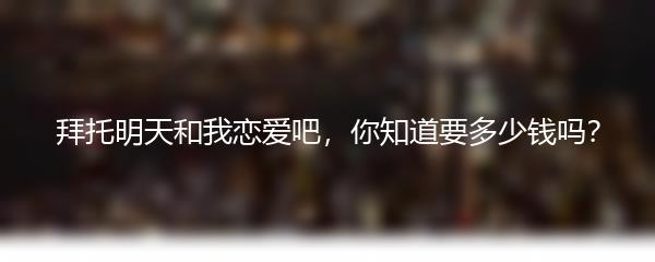 拜托明天和我恋爱吧，你知道要多少钱吗？