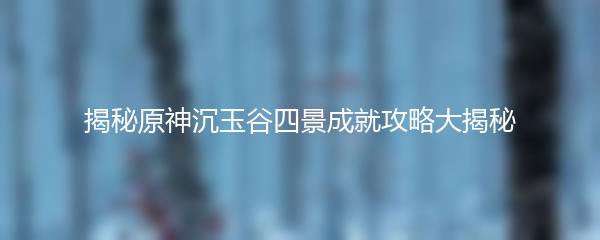 揭秘原神沉玉谷四景成就攻略大揭秘