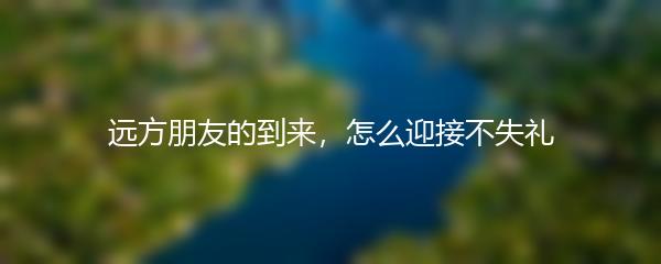 远方朋友的到来，怎么迎接不失礼