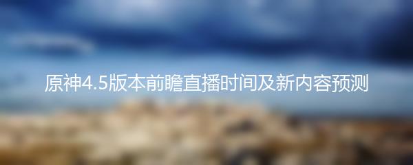 原神4.5版本前瞻直播时间及新内容预测