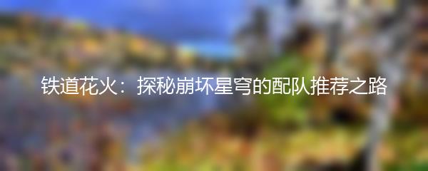 铁道花火：探秘崩坏星穹的配队推荐之路
