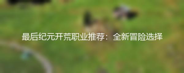 最后纪元开荒职业推荐：全新冒险选择