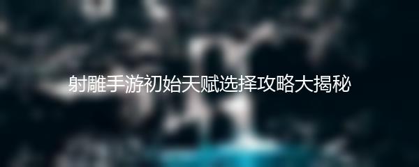 射雕手游初始天赋选择攻略大揭秘