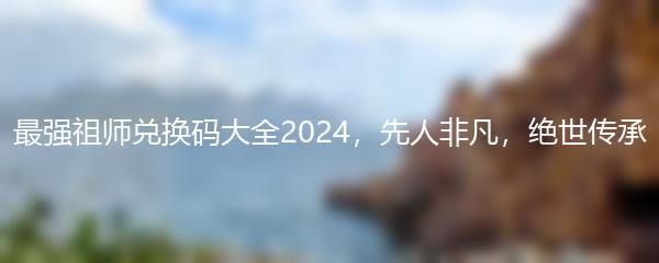 最强祖师兑换码大全2024，先人非凡，绝世传承