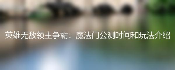 英雄无敌领主争霸：魔法门公测时间和玩法介绍