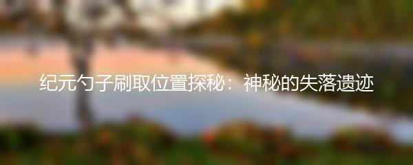 纪元勺子刷取位置探秘：神秘的失落遗迹