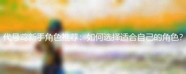 代号鸢新手角色推荐：如何选择适合自己的角色？