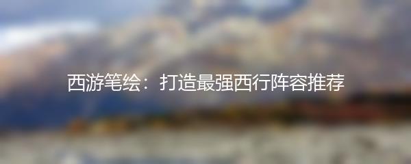 西游笔绘：打造最强西行阵容推荐