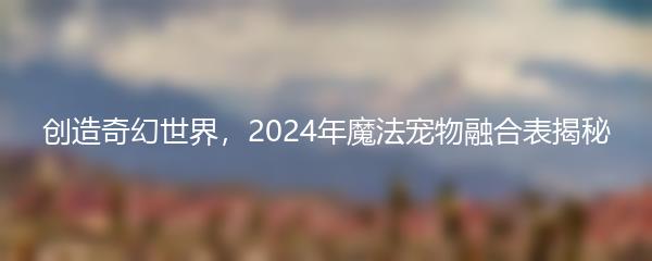 创造奇幻世界，2024年魔法宠物融合表揭秘