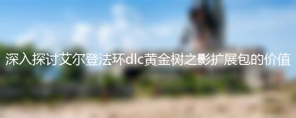 深入探讨艾尔登法环dlc黄金树之影扩展包的价值
