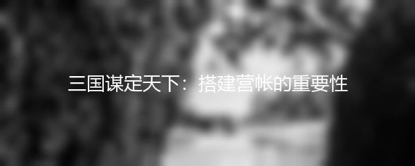 三国谋定天下：搭建营帐的重要性
