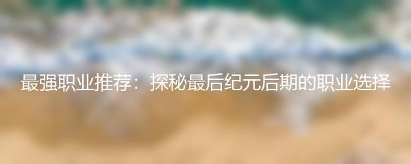 最强职业推荐：探秘最后纪元后期的职业选择