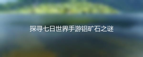 探寻七日世界手游铝矿石之谜