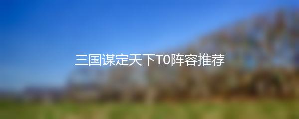 三国谋定天下T0阵容推荐