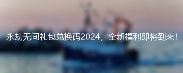 永劫无间礼包兑换码2024，全新福利即将到来！