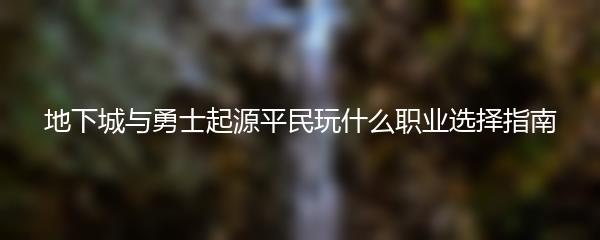 地下城与勇士起源平民玩什么职业选择指南