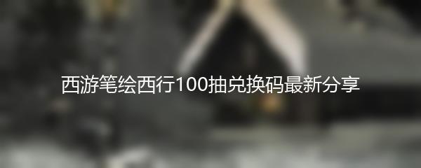 西游笔绘西行100抽兑换码最新分享